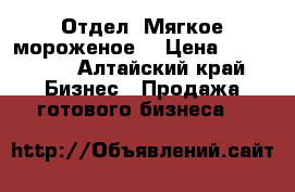 Отдел “Мягкое мороженое“ › Цена ­ 170 000 - Алтайский край Бизнес » Продажа готового бизнеса   